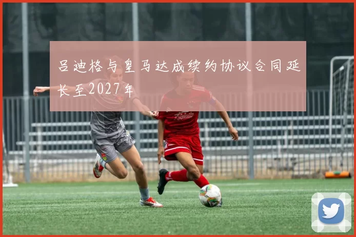 吕迪格与皇马达成续约协议合同延长至2027年