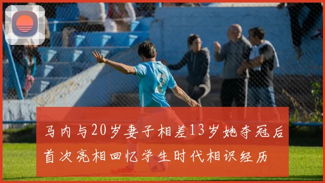 马内与20岁妻子相差13岁她夺冠后首次亮相回忆学生时代相识经历