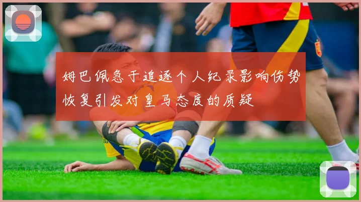 姆巴佩急于追逐个人纪录影响伤势恢复引发对皇马态度的质疑