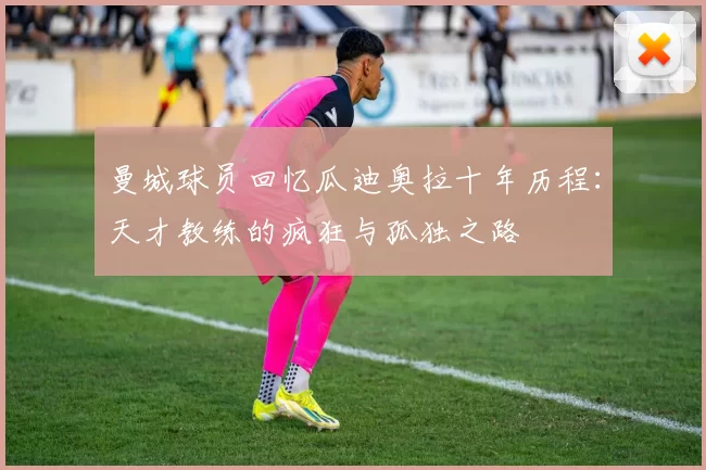 曼城球员回忆瓜迪奥拉十年历程：天才教练的疯狂与孤独之路