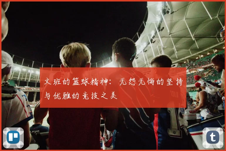 文班的篮球精神：无怨无悔的坚持与优雅的竞技之美