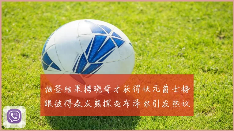 抽签结果揭晓奇才获得状元爵士榜眼彼得森灰熊探花布泽尔引发热议