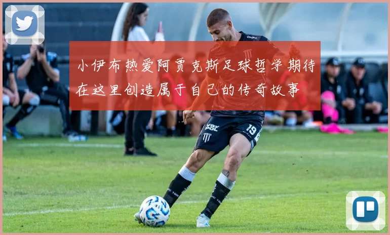 小伊布热爱阿贾克斯足球哲学期待在这里创造属于自己的传奇故事