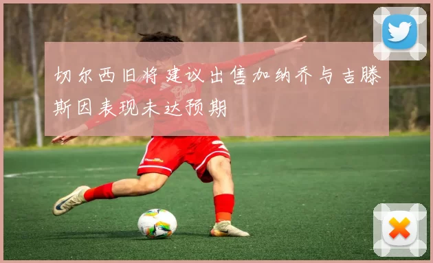 切尔西旧将建议出售加纳乔与吉滕斯因表现未达预期