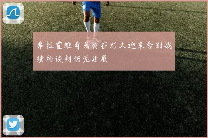 弗拉霍维奇或将在尤文迎来告别战续约谈判仍无进展