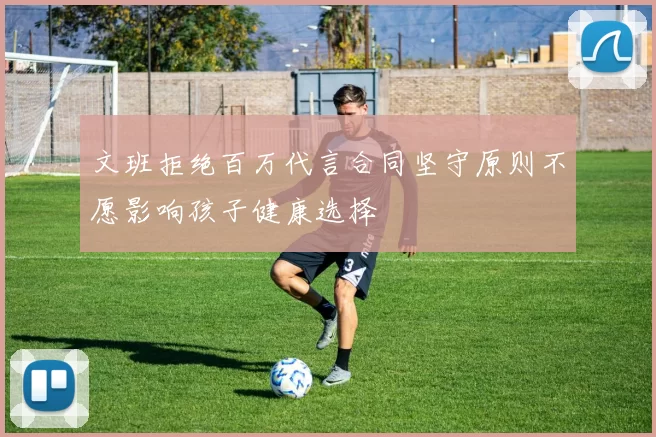 文班拒绝百万代言合同坚守原则不愿影响孩子健康选择