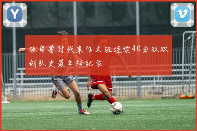 独角兽时代来临文班连续40分双双创队史最年轻纪录